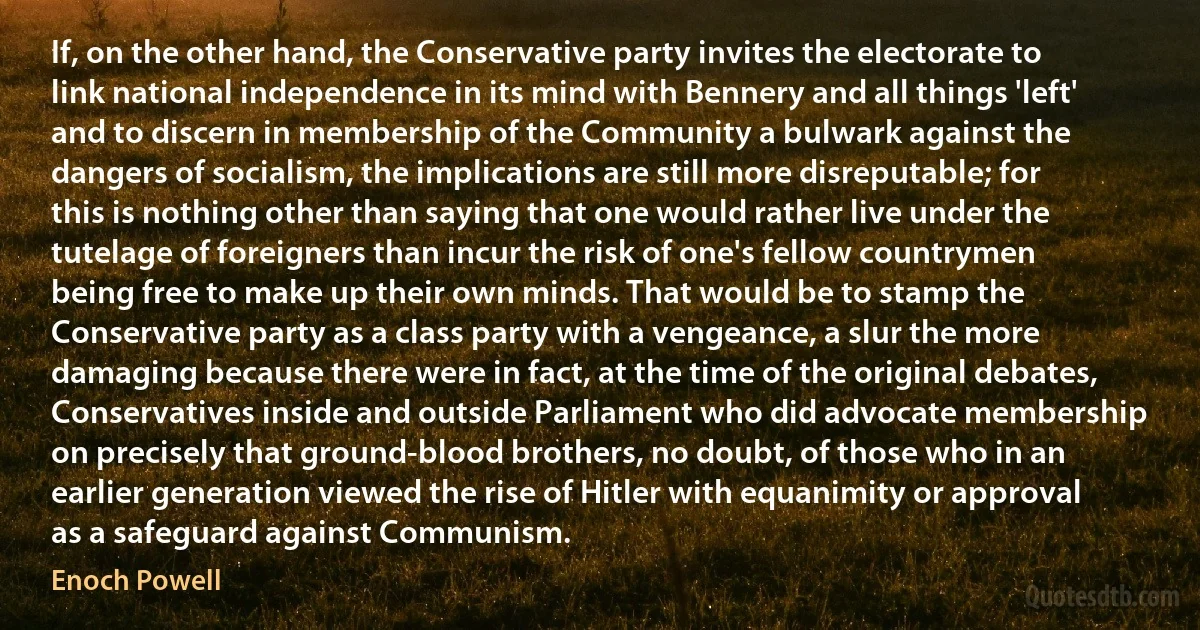 If, on the other hand, the Conservative party invites the electorate to link national independence in its mind with Bennery and all things 'left' and to discern in membership of the Community a bulwark against the dangers of socialism, the implications are still more disreputable; for this is nothing other than saying that one would rather live under the tutelage of foreigners than incur the risk of one's fellow countrymen being free to make up their own minds. That would be to stamp the Conservative party as a class party with a vengeance, a slur the more damaging because there were in fact, at the time of the original debates, Conservatives inside and outside Parliament who did advocate membership on precisely that ground-blood brothers, no doubt, of those who in an earlier generation viewed the rise of Hitler with equanimity or approval as a safeguard against Communism. (Enoch Powell)