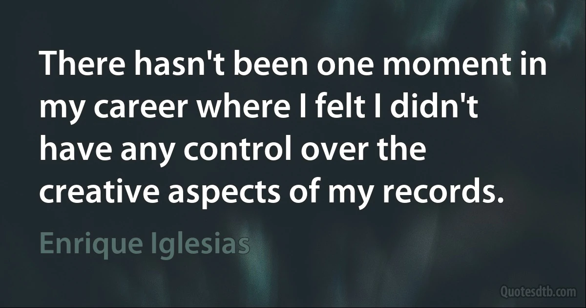 There hasn't been one moment in my career where I felt I didn't have any control over the creative aspects of my records. (Enrique Iglesias)