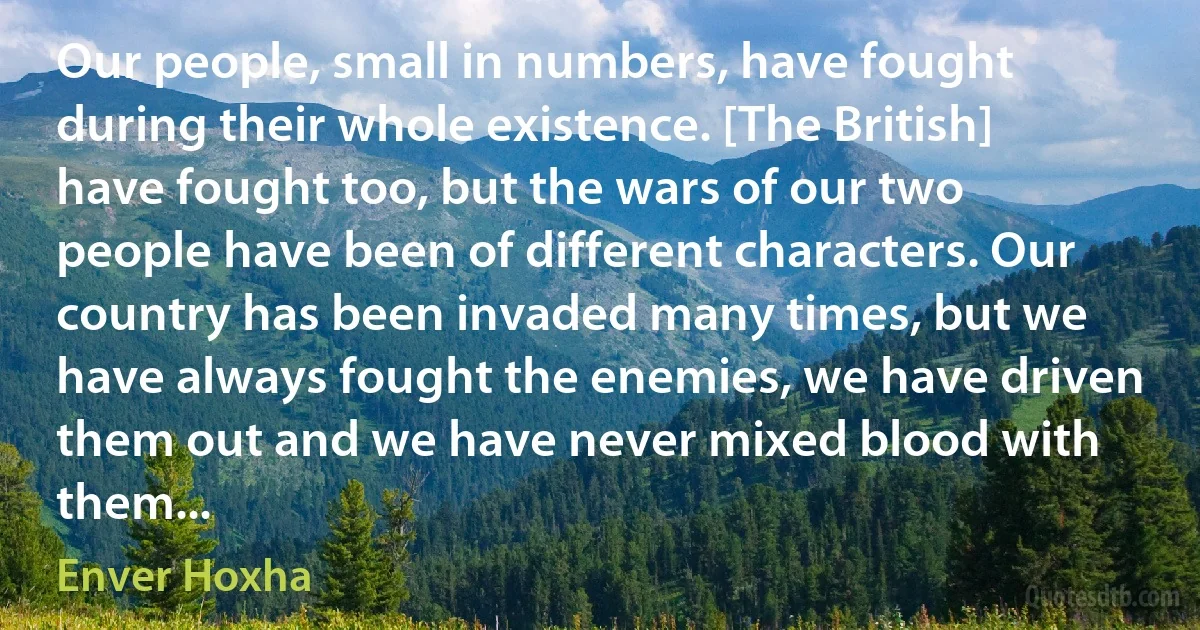 Our people, small in numbers, have fought during their whole existence. [The British] have fought too, but the wars of our two people have been of different characters. Our country has been invaded many times, but we have always fought the enemies, we have driven them out and we have never mixed blood with them... (Enver Hoxha)