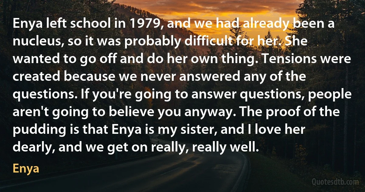 Enya left school in 1979, and we had already been a nucleus, so it was probably difficult for her. She wanted to go off and do her own thing. Tensions were created because we never answered any of the questions. If you're going to answer questions, people aren't going to believe you anyway. The proof of the pudding is that Enya is my sister, and I love her dearly, and we get on really, really well. (Enya)