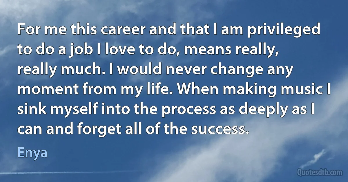 For me this career and that I am privileged to do a job I love to do, means really, really much. I would never change any moment from my life. When making music I sink myself into the process as deeply as I can and forget all of the success. (Enya)