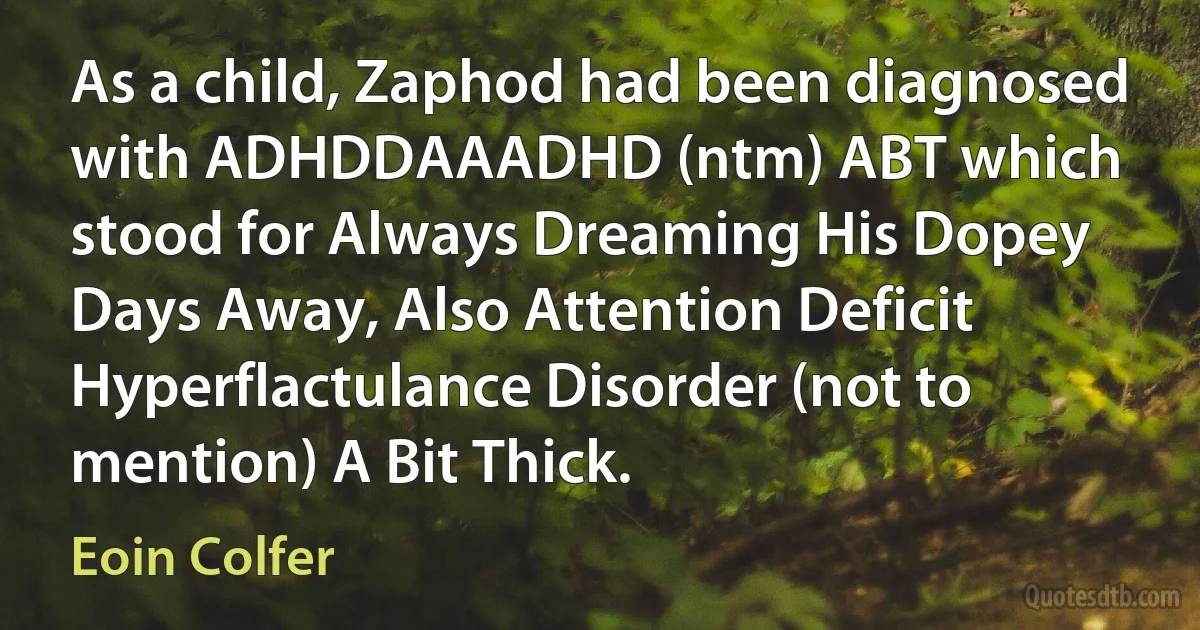 As a child, Zaphod had been diagnosed with ADHDDAAADHD (ntm) ABT which stood for Always Dreaming His Dopey Days Away, Also Attention Deficit Hyperflactulance Disorder (not to mention) A Bit Thick. (Eoin Colfer)