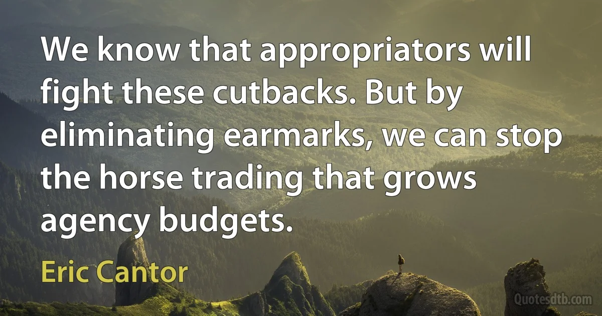 We know that appropriators will fight these cutbacks. But by eliminating earmarks, we can stop the horse trading that grows agency budgets. (Eric Cantor)