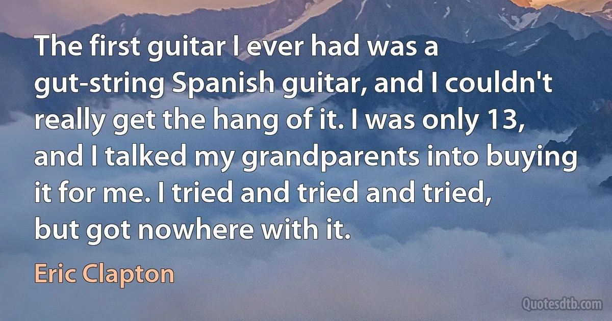 The first guitar I ever had was a gut-string Spanish guitar, and I couldn't really get the hang of it. I was only 13, and I talked my grandparents into buying it for me. I tried and tried and tried, but got nowhere with it. (Eric Clapton)