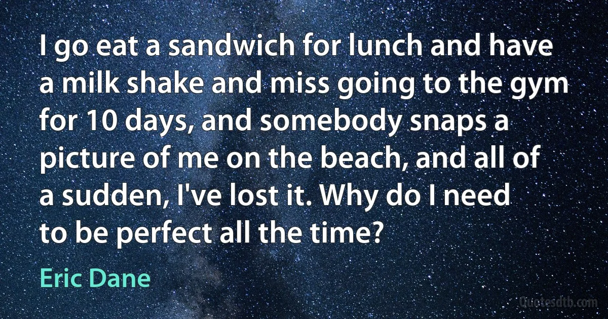 I go eat a sandwich for lunch and have a milk shake and miss going to the gym for 10 days, and somebody snaps a picture of me on the beach, and all of a sudden, I've lost it. Why do I need to be perfect all the time? (Eric Dane)