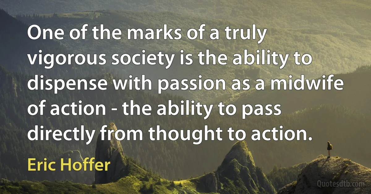 One of the marks of a truly vigorous society is the ability to dispense with passion as a midwife of action - the ability to pass directly from thought to action. (Eric Hoffer)