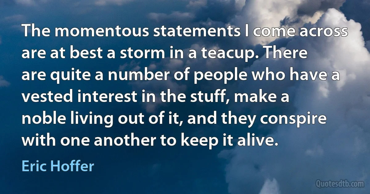 The momentous statements I come across are at best a storm in a teacup. There are quite a number of people who have a vested interest in the stuff, make a noble living out of it, and they conspire with one another to keep it alive. (Eric Hoffer)