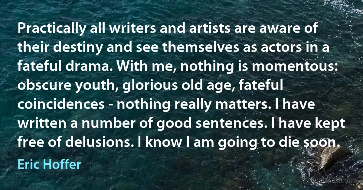 Practically all writers and artists are aware of their destiny and see themselves as actors in a fateful drama. With me, nothing is momentous: obscure youth, glorious old age, fateful coincidences - nothing really matters. I have written a number of good sentences. I have kept free of delusions. I know I am going to die soon. (Eric Hoffer)