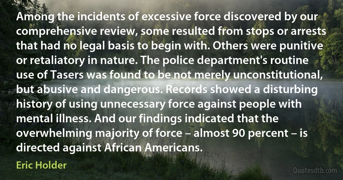 Among the incidents of excessive force discovered by our comprehensive review, some resulted from stops or arrests that had no legal basis to begin with. Others were punitive or retaliatory in nature. The police department's routine use of Tasers was found to be not merely unconstitutional, but abusive and dangerous. Records showed a disturbing history of using unnecessary force against people with mental illness. And our findings indicated that the overwhelming majority of force – almost 90 percent – is directed against African Americans. (Eric Holder)