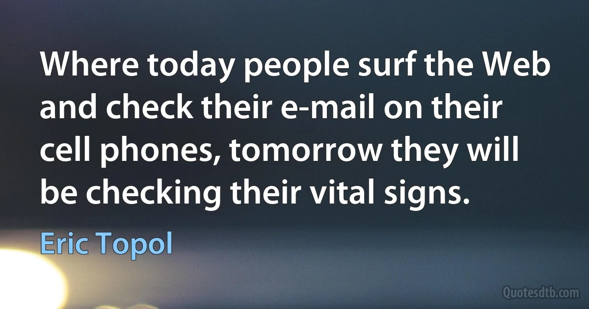 Where today people surf the Web and check their e-mail on their cell phones, tomorrow they will be checking their vital signs. (Eric Topol)