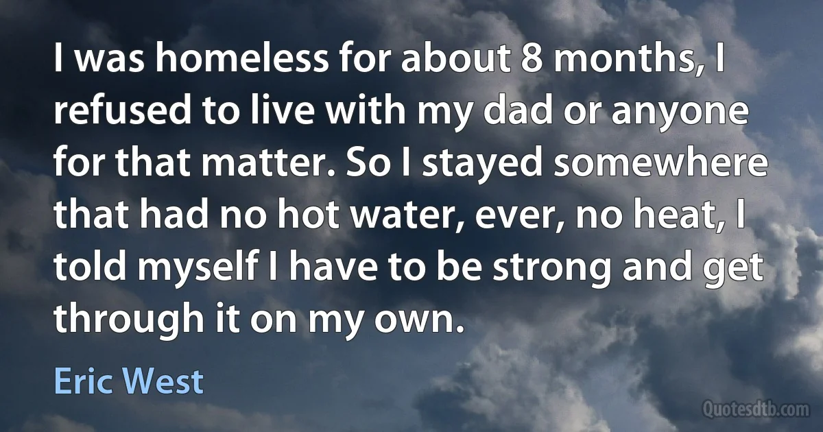 I was homeless for about 8 months, I refused to live with my dad or anyone for that matter. So I stayed somewhere that had no hot water, ever, no heat, I told myself I have to be strong and get through it on my own. (Eric West)