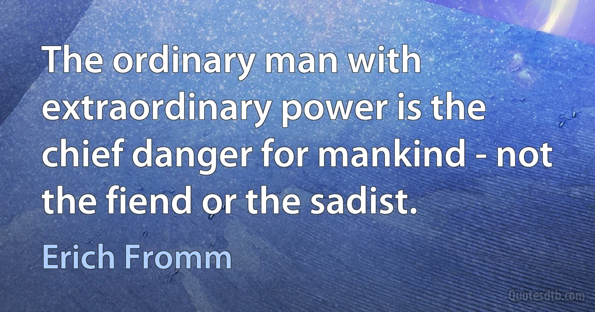 The ordinary man with extraordinary power is the chief danger for mankind - not the fiend or the sadist. (Erich Fromm)