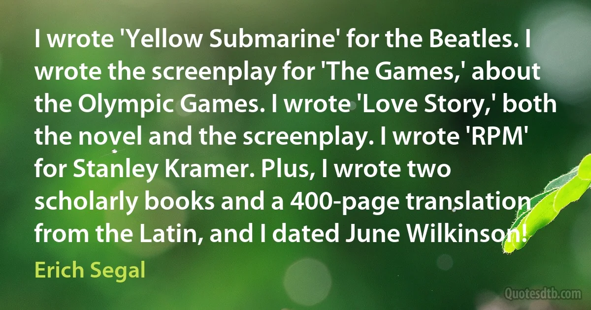 I wrote 'Yellow Submarine' for the Beatles. I wrote the screenplay for 'The Games,' about the Olympic Games. I wrote 'Love Story,' both the novel and the screenplay. I wrote 'RPM' for Stanley Kramer. Plus, I wrote two scholarly books and a 400-page translation from the Latin, and I dated June Wilkinson! (Erich Segal)