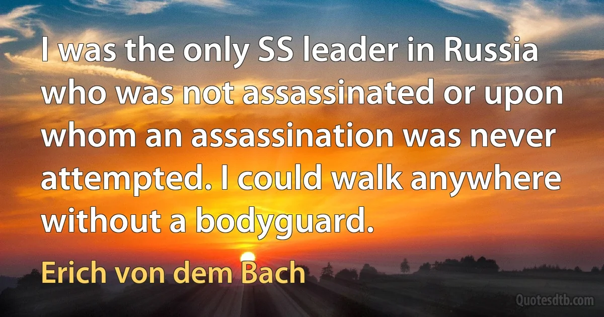 I was the only SS leader in Russia who was not assassinated or upon whom an assassination was never attempted. I could walk anywhere without a bodyguard. (Erich von dem Bach)