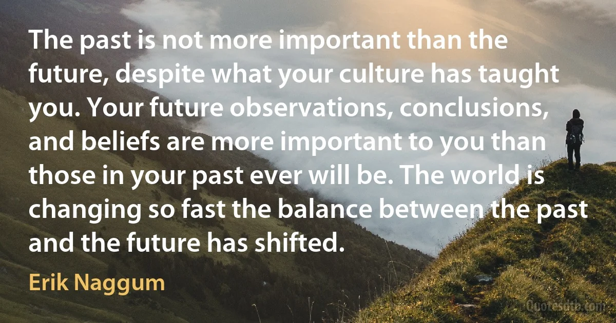 The past is not more important than the future, despite what your culture has taught you. Your future observations, conclusions, and beliefs are more important to you than those in your past ever will be. The world is changing so fast the balance between the past and the future has shifted. (Erik Naggum)