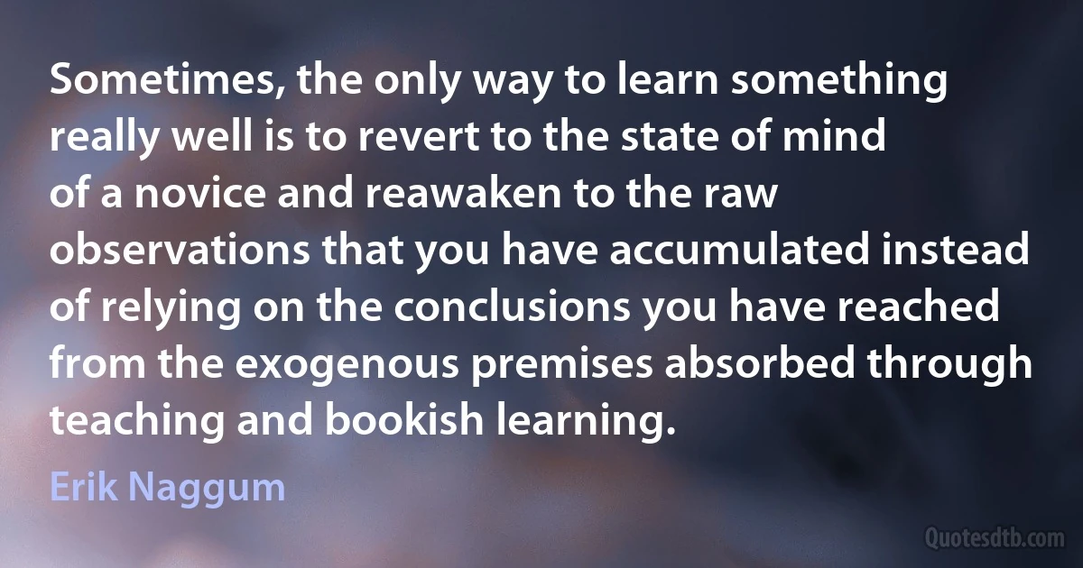 Sometimes, the only way to learn something really well is to revert to the state of mind of a novice and reawaken to the raw observations that you have accumulated instead of relying on the conclusions you have reached from the exogenous premises absorbed through teaching and bookish learning. (Erik Naggum)