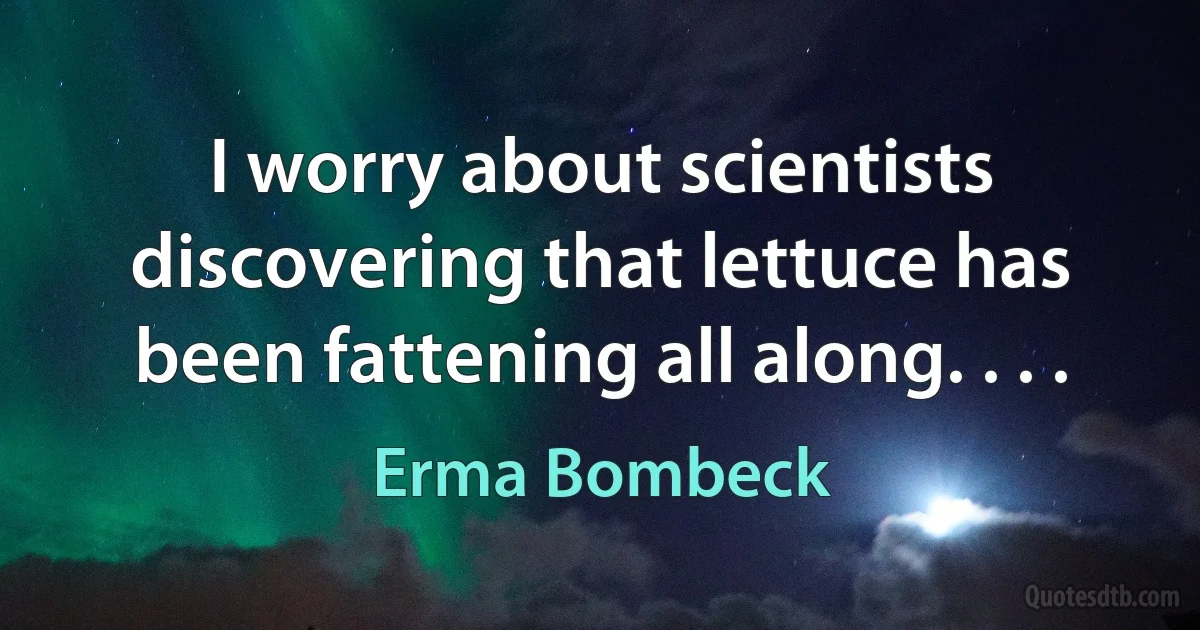 I worry about scientists discovering that lettuce has been fattening all along. . . . (Erma Bombeck)