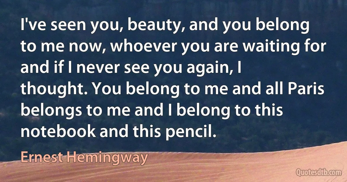 I've seen you, beauty, and you belong to me now, whoever you are waiting for and if I never see you again, I thought. You belong to me and all Paris belongs to me and I belong to this notebook and this pencil. (Ernest Hemingway)