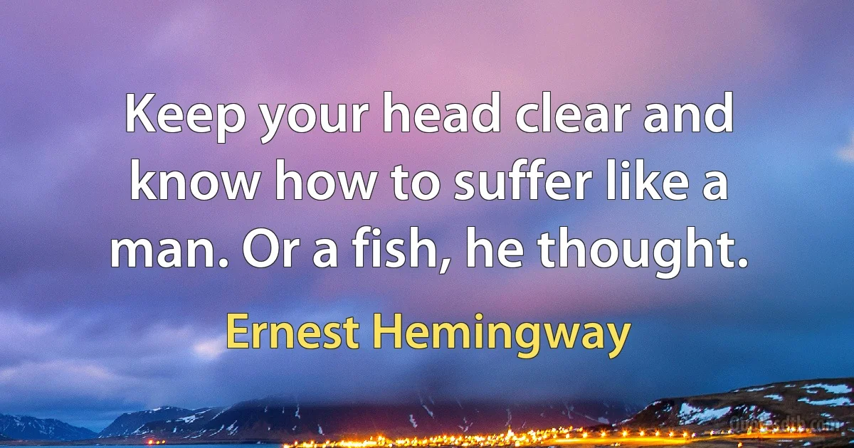 Keep your head clear and know how to suffer like a man. Or a fish, he thought. (Ernest Hemingway)