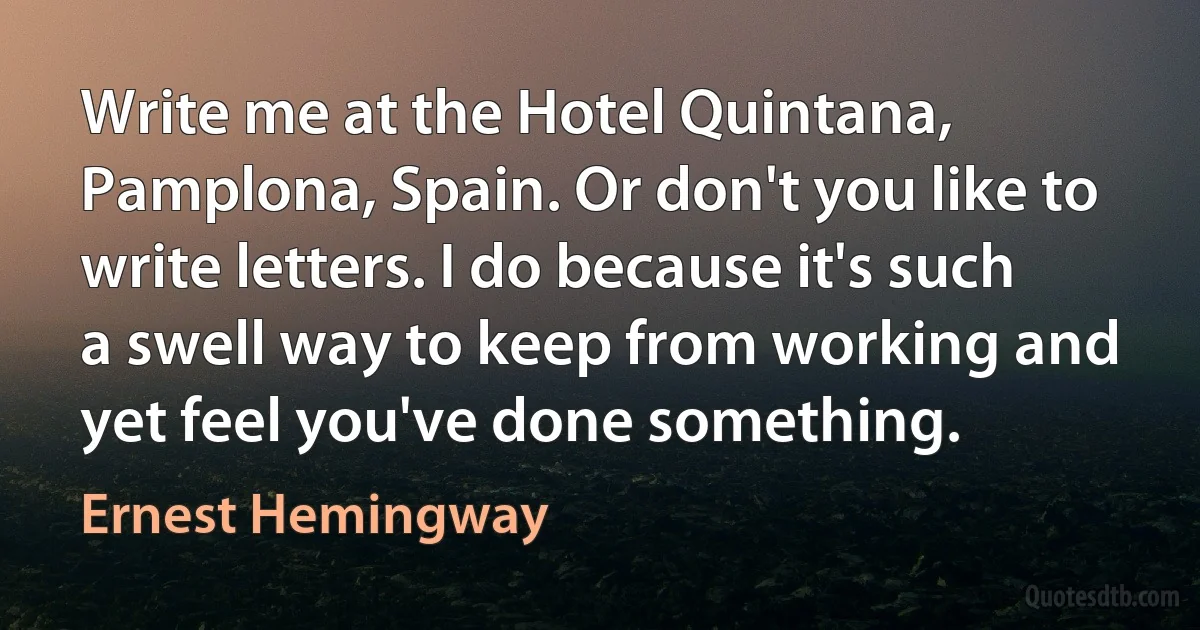 Write me at the Hotel Quintana, Pamplona, Spain. Or don't you like to write letters. I do because it's such a swell way to keep from working and yet feel you've done something. (Ernest Hemingway)