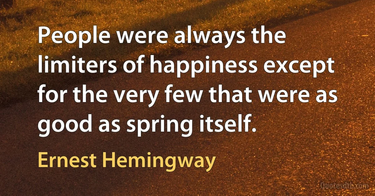 People were always the limiters of happiness except for the very few that were as good as spring itself. (Ernest Hemingway)