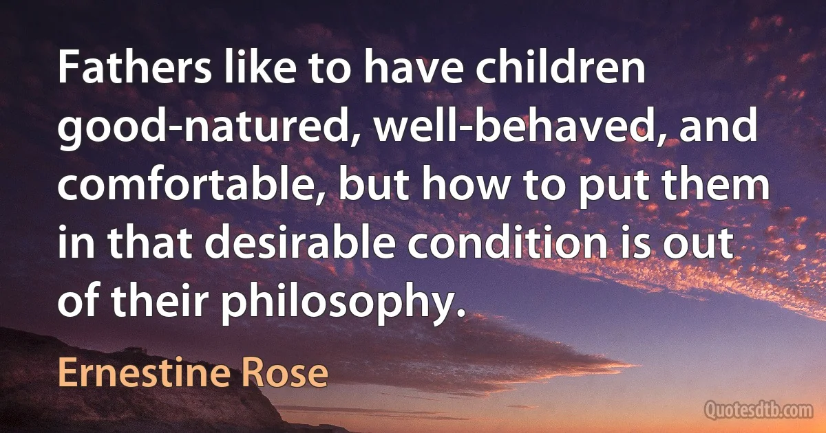 Fathers like to have children good-natured, well-behaved, and comfortable, but how to put them in that desirable condition is out of their philosophy. (Ernestine Rose)