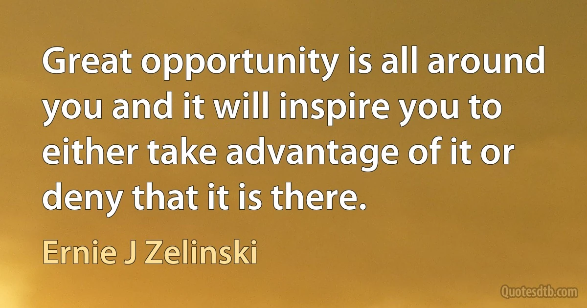 Great opportunity is all around you and it will inspire you to either take advantage of it or deny that it is there. (Ernie J Zelinski)