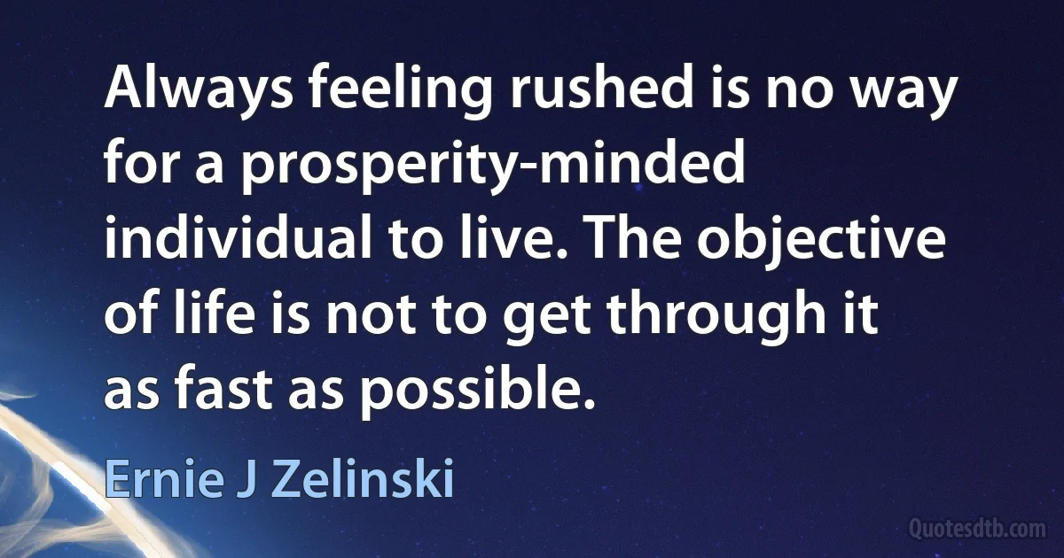 Always feeling rushed is no way for a prosperity-minded individual to live. The objective of life is not to get through it as fast as possible. (Ernie J Zelinski)