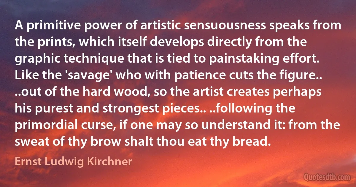 A primitive power of artistic sensuousness speaks from the prints, which itself develops directly from the graphic technique that is tied to painstaking effort. Like the 'savage' who with patience cuts the figure.. ..out of the hard wood, so the artist creates perhaps his purest and strongest pieces.. ..following the primordial curse, if one may so understand it: from the sweat of thy brow shalt thou eat thy bread. (Ernst Ludwig Kirchner)