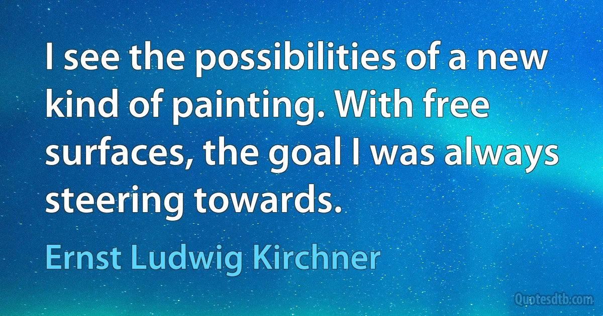 I see the possibilities of a new kind of painting. With free surfaces, the goal I was always steering towards. (Ernst Ludwig Kirchner)