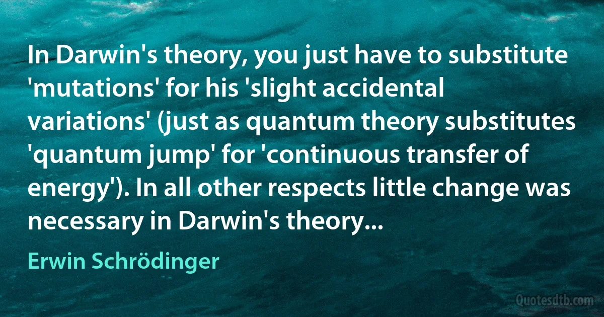 In Darwin's theory, you just have to substitute 'mutations' for his 'slight accidental variations' (just as quantum theory substitutes 'quantum jump' for 'continuous transfer of energy'). In all other respects little change was necessary in Darwin's theory... (Erwin Schrödinger)