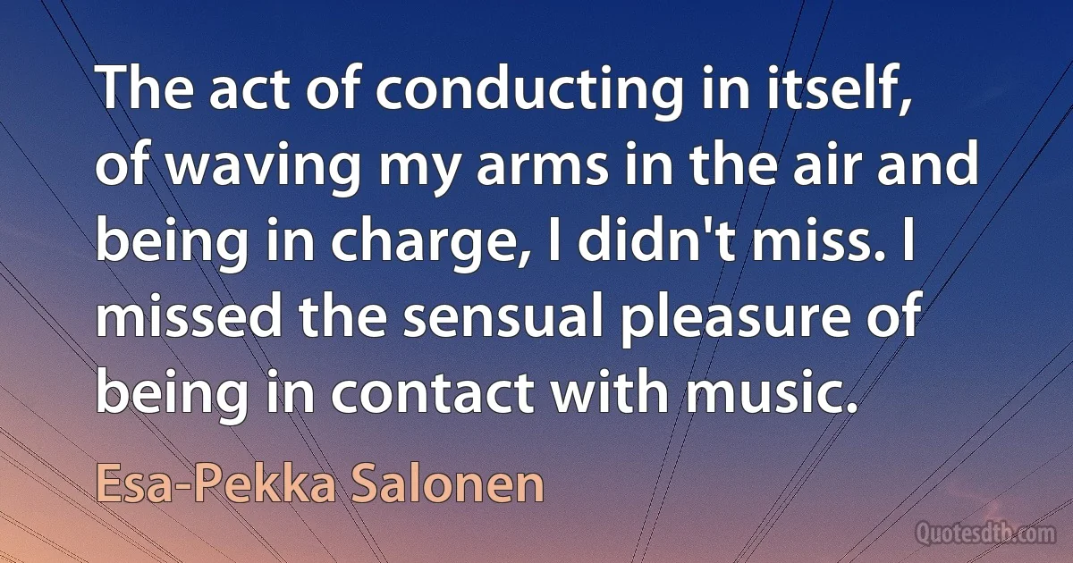 The act of conducting in itself, of waving my arms in the air and being in charge, I didn't miss. I missed the sensual pleasure of being in contact with music. (Esa-Pekka Salonen)