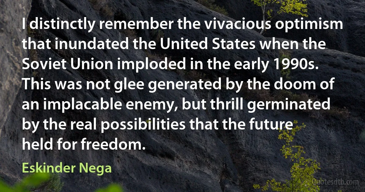 I distinctly remember the vivacious optimism that inundated the United States when the Soviet Union imploded in the early 1990s. This was not glee generated by the doom of an implacable enemy, but thrill germinated by the real possibilities that the future held for freedom. (Eskinder Nega)