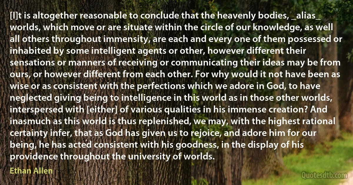 [I]t is altogether reasonable to conclude that the heavenly bodies, _alias_ worlds, which move or are situate within the circle of our knowledge, as well all others throughout immensity, are each and every one of them possessed or inhabited by some intelligent agents or other, however different their sensations or manners of receiving or communicating their ideas may be from ours, or however different from each other. For why would it not have been as wise or as consistent with the perfections which we adore in God, to have neglected giving being to intelligence in this world as in those other worlds, interspersed with [either] of various qualities in his immense creation? And inasmuch as this world is thus replenished, we may, with the highest rational certainty infer, that as God has given us to rejoice, and adore him for our being, he has acted consistent with his goodness, in the display of his providence throughout the university of worlds. (Ethan Allen)