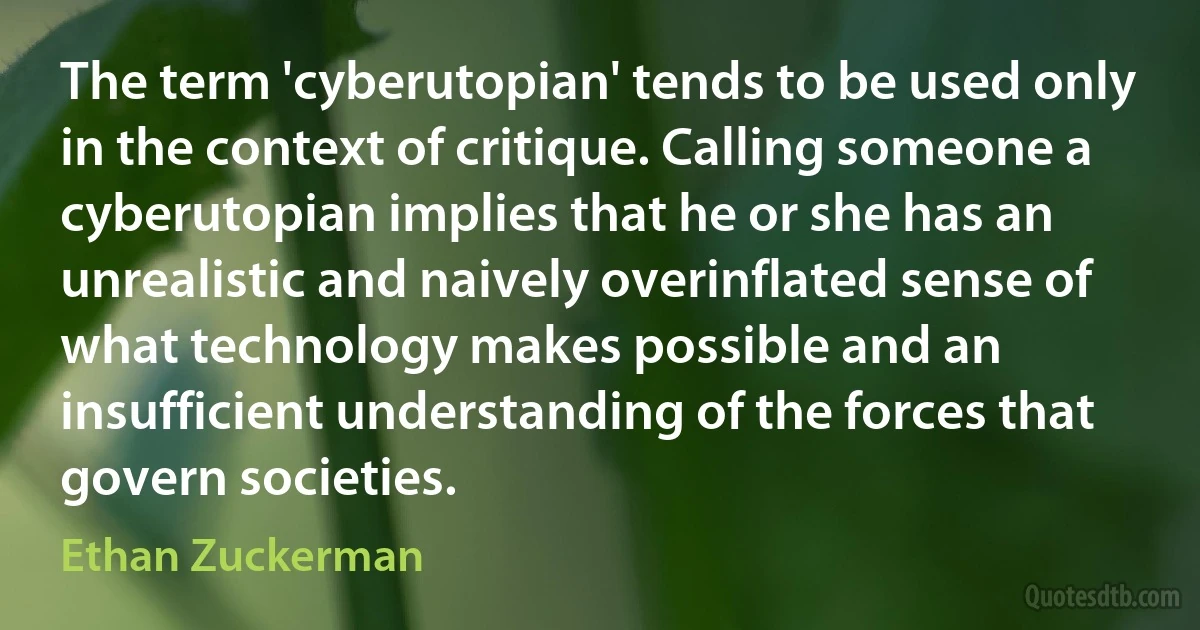 The term 'cyberutopian' tends to be used only in the context of critique. Calling someone a cyberutopian implies that he or she has an unrealistic and naively overinflated sense of what technology makes possible and an insufficient understanding of the forces that govern societies. (Ethan Zuckerman)