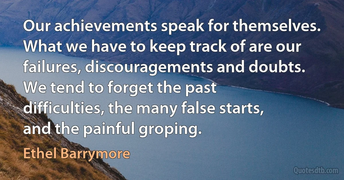 Our achievements speak for themselves. What we have to keep track of are our failures, discouragements and doubts. We tend to forget the past difficulties, the many false starts, and the painful groping. (Ethel Barrymore)