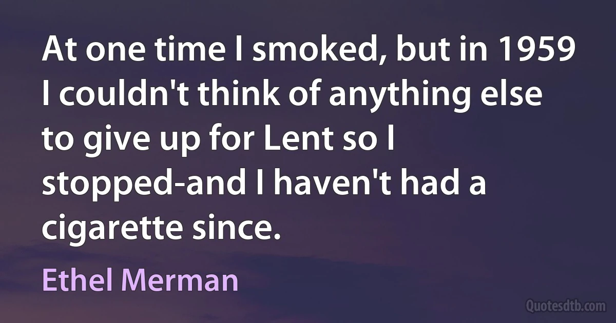 At one time I smoked, but in 1959 I couldn't think of anything else to give up for Lent so I stopped-and I haven't had a cigarette since. (Ethel Merman)