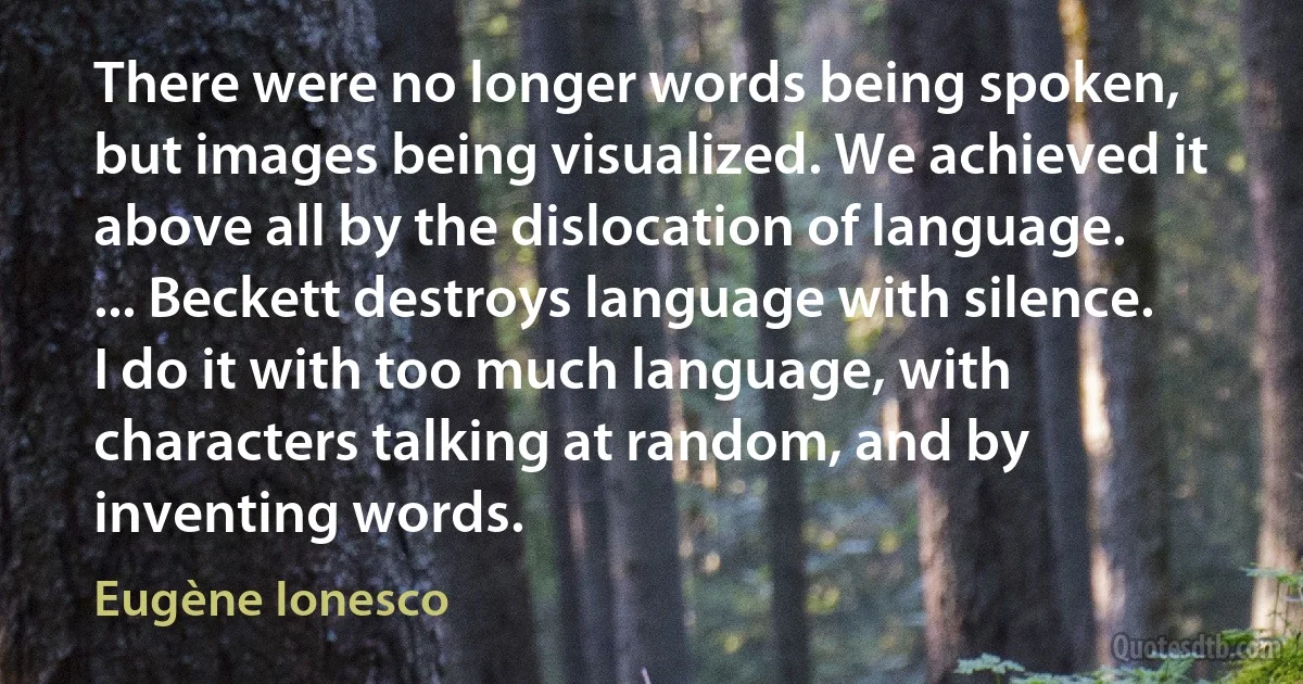 There were no longer words being spoken, but images being visualized. We achieved it above all by the dislocation of language. ... Beckett destroys language with silence. I do it with too much language, with characters talking at random, and by inventing words. (Eugène Ionesco)