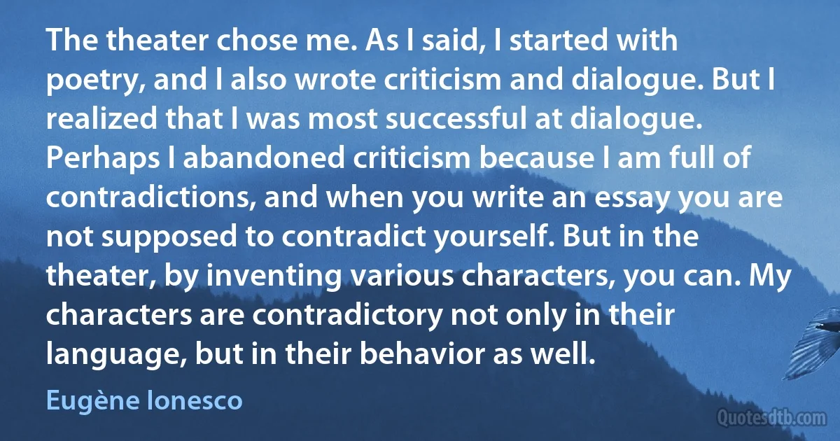 The theater chose me. As I said, I started with poetry, and I also wrote criticism and dialogue. But I realized that I was most successful at dialogue. Perhaps I abandoned criticism because I am full of contradictions, and when you write an essay you are not supposed to contradict yourself. But in the theater, by inventing various characters, you can. My characters are contradictory not only in their language, but in their behavior as well. (Eugène Ionesco)
