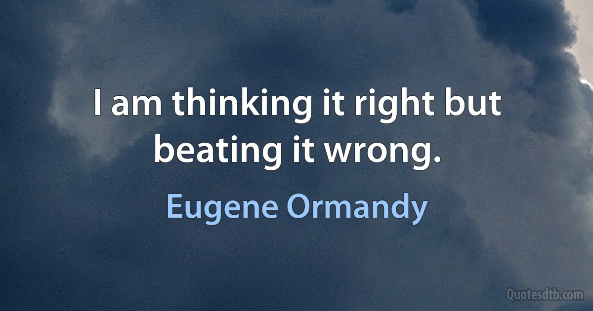 I am thinking it right but beating it wrong. (Eugene Ormandy)