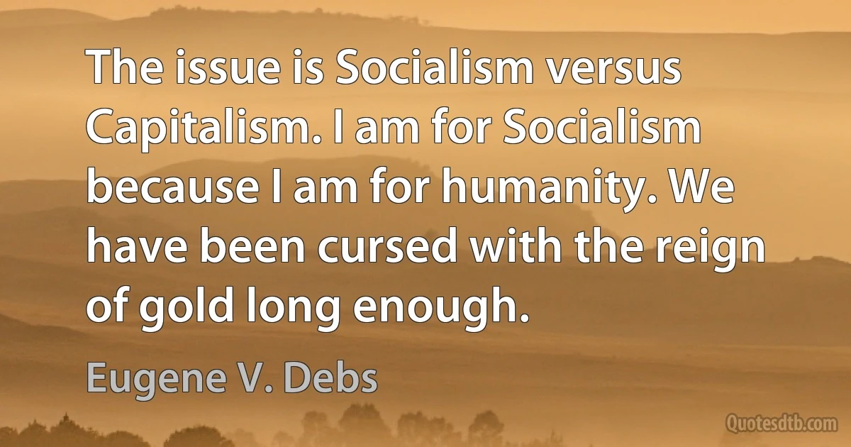 The issue is Socialism versus Capitalism. I am for Socialism because I am for humanity. We have been cursed with the reign of gold long enough. (Eugene V. Debs)