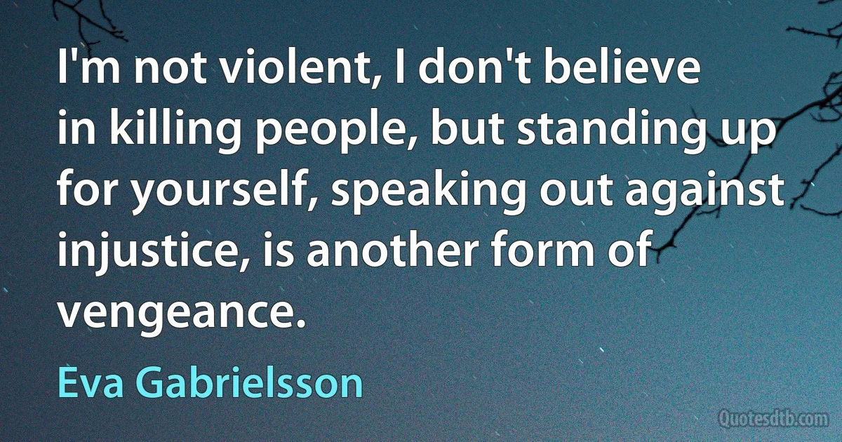 I'm not violent, I don't believe in killing people, but standing up for yourself, speaking out against injustice, is another form of vengeance. (Eva Gabrielsson)