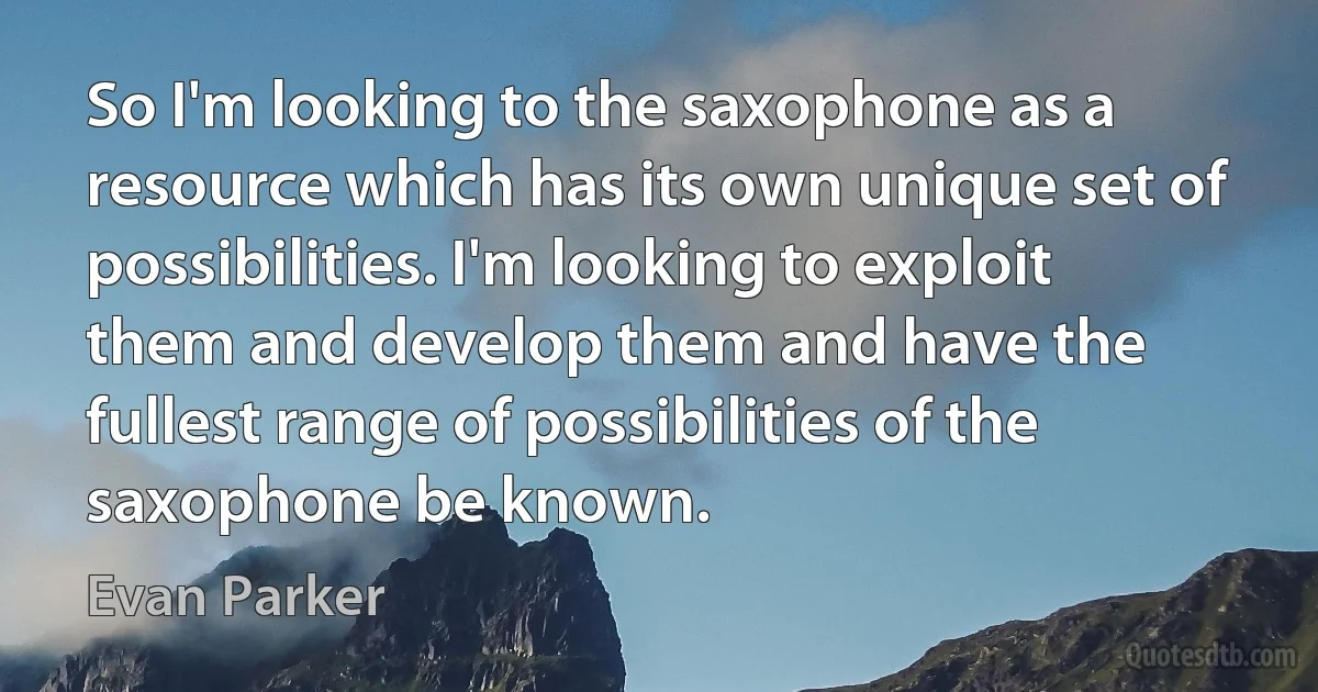 So I'm looking to the saxophone as a resource which has its own unique set of possibilities. I'm looking to exploit them and develop them and have the fullest range of possibilities of the saxophone be known. (Evan Parker)