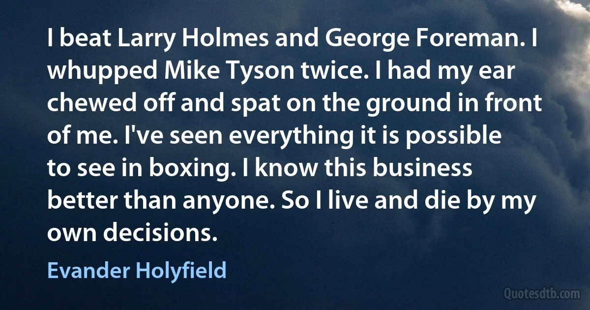 I beat Larry Holmes and George Foreman. I whupped Mike Tyson twice. I had my ear chewed off and spat on the ground in front of me. I've seen everything it is possible to see in boxing. I know this business better than anyone. So I live and die by my own decisions. (Evander Holyfield)