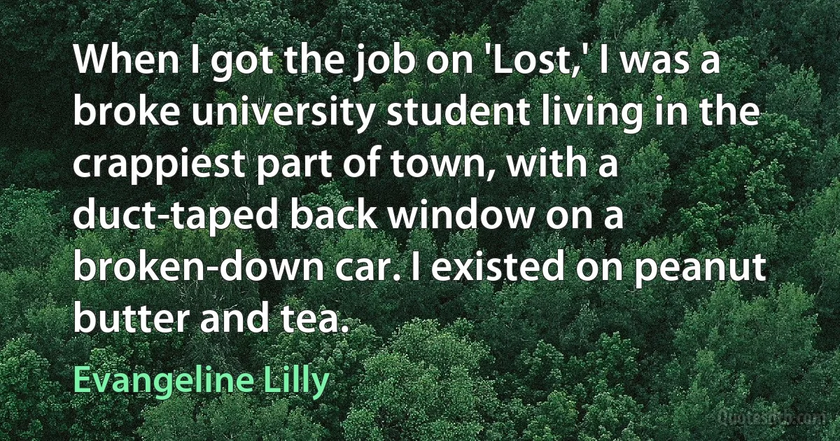 When I got the job on 'Lost,' I was a broke university student living in the crappiest part of town, with a duct-taped back window on a broken-down car. I existed on peanut butter and tea. (Evangeline Lilly)