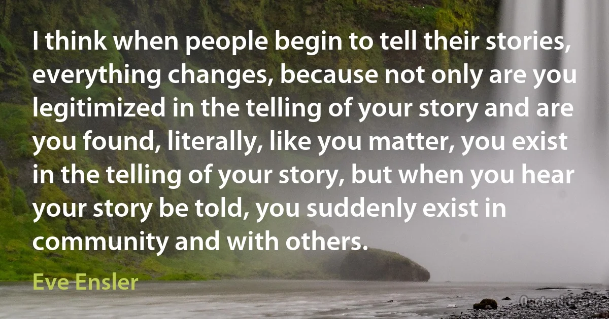 I think when people begin to tell their stories, everything changes, because not only are you legitimized in the telling of your story and are you found, literally, like you matter, you exist in the telling of your story, but when you hear your story be told, you suddenly exist in community and with others. (Eve Ensler)