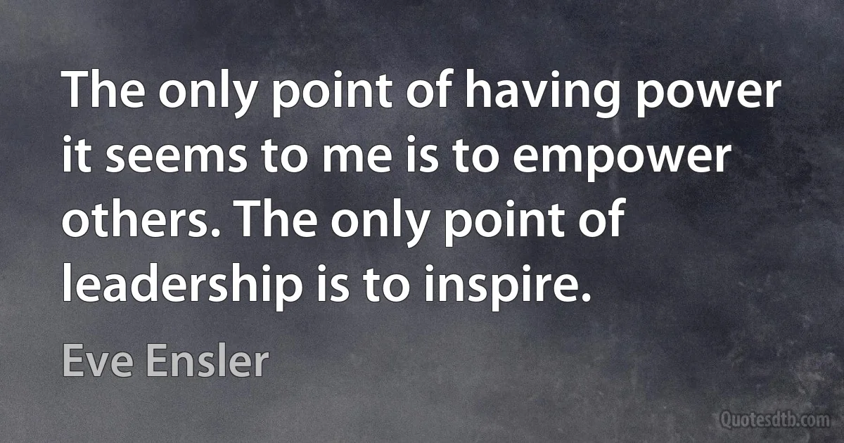 The only point of having power it seems to me is to empower others. The only point of leadership is to inspire. (Eve Ensler)