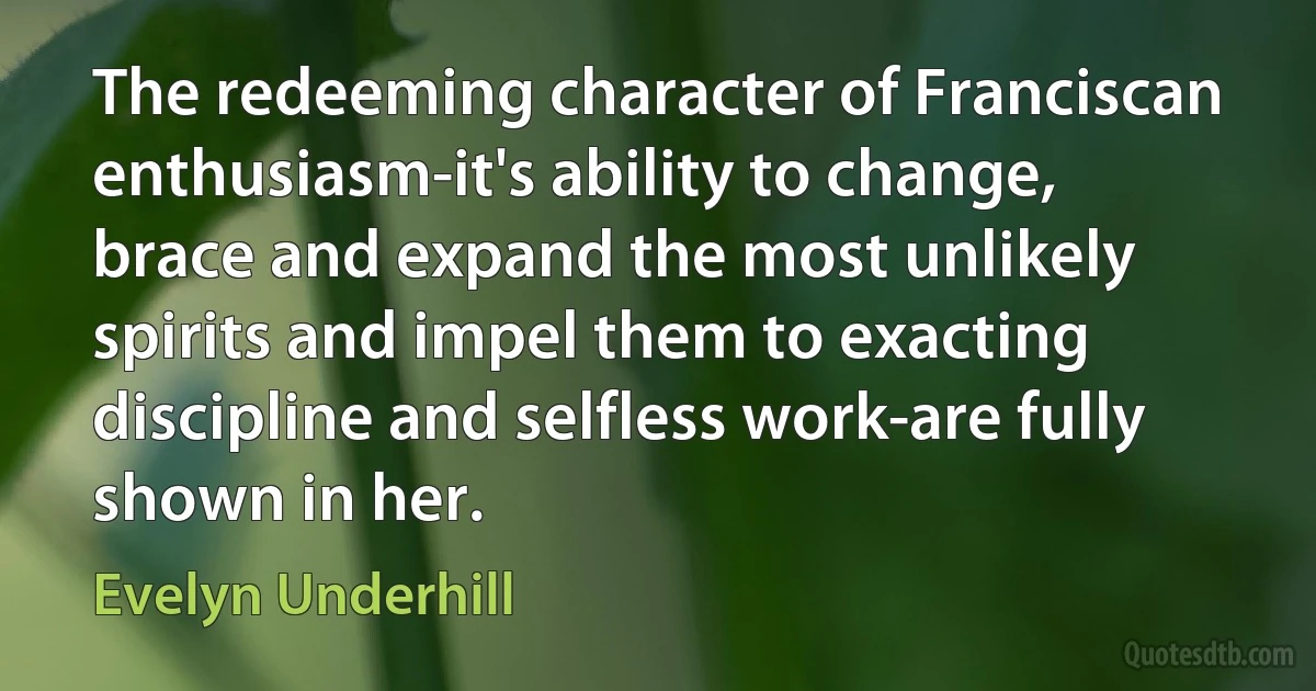 The redeeming character of Franciscan enthusiasm-it's ability to change, brace and expand the most unlikely spirits and impel them to exacting discipline and selfless work-are fully shown in her. (Evelyn Underhill)