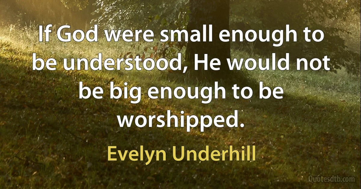 If God were small enough to be understood, He would not be big enough to be worshipped. (Evelyn Underhill)