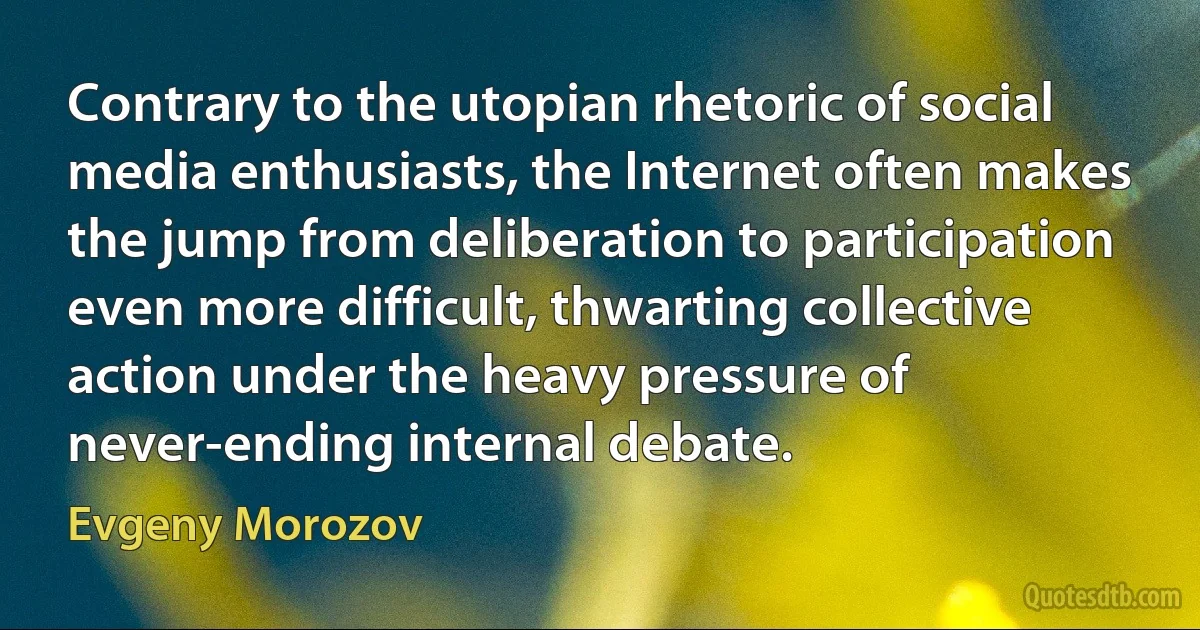 Contrary to the utopian rhetoric of social media enthusiasts, the Internet often makes the jump from deliberation to participation even more difficult, thwarting collective action under the heavy pressure of never-ending internal debate. (Evgeny Morozov)